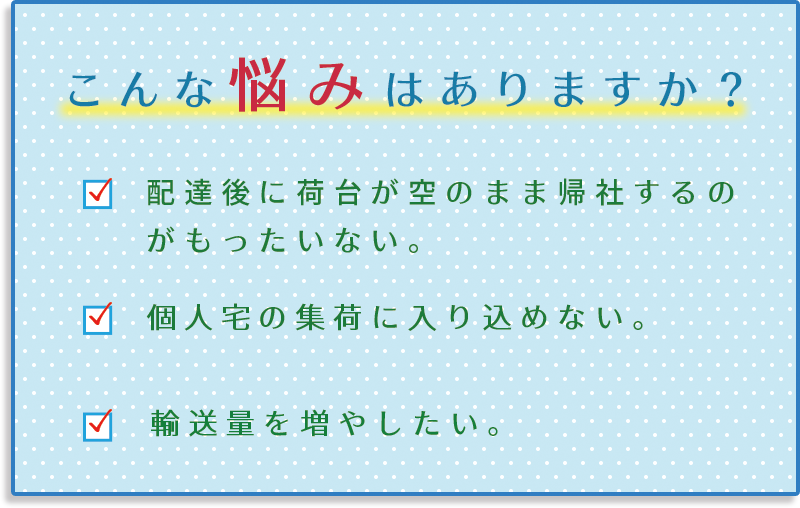 1.配達後に荷台が空のまま帰社するのがもったいない。2.個人宅の集荷に入り込めない。3.輸送量を増やしたい。。